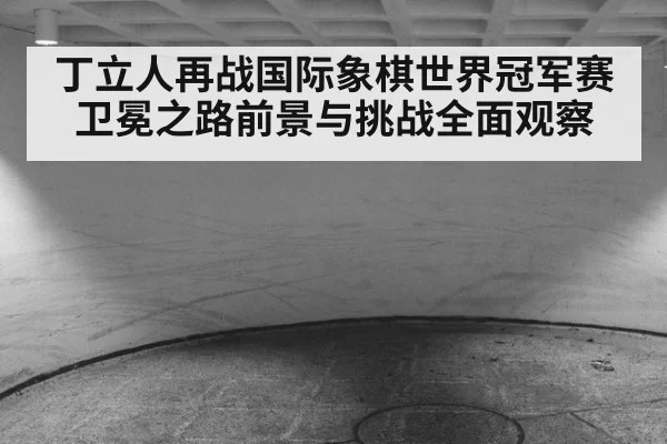 丁立人再战国际象棋世界冠军赛卫冕之路前景与挑战全面观察