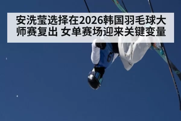 安洗莹选择在2026韩国羽毛球大师赛复出 女单赛场迎来关键变量